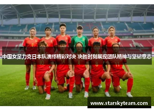 中国女足力克日本队演绎精彩对决 决胜时刻展现团队精神与坚韧意志