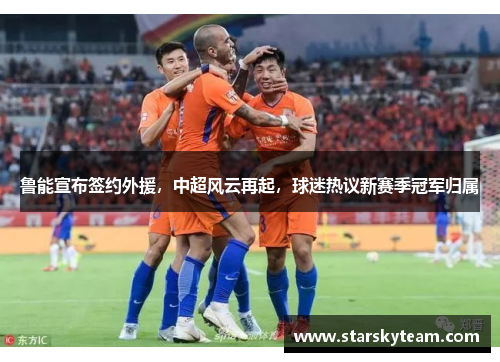 鲁能宣布签约外援，中超风云再起，球迷热议新赛季冠军归属