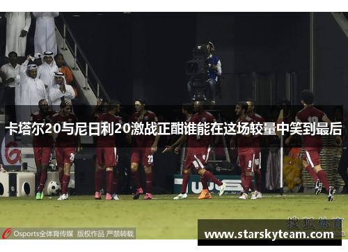 卡塔尔20与尼日利20激战正酣谁能在这场较量中笑到最后