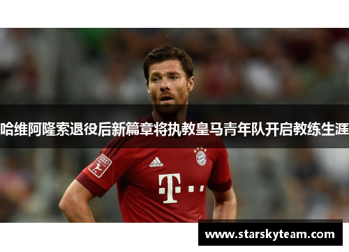 哈维阿隆索退役后新篇章将执教皇马青年队开启教练生涯